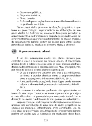 221
•	 Os serviços públicos.
•	 Os pontos turísticos.
•	 O uso do solo.
•	 Asáreasdepreservação,dentreoutrasvariáveisconsideradas
na gestão do município.
Todos esses dados possuem localização geográfica, o que
torna as geotecnologias imprescindíveis na elaboração de um
plano diretor. Os Sistemas de Informação Geográfica permitem o
armazenamento, a padronização e a consulta desses dados, além de
gerarem informação a partir de suas ferramentas de análise. Imagens
de sensoriamento remoto podem ser usadas para extrair grande
parte desses dados ou atualizá-los de forma rápida e eficiente.
456	 O que é zoneamento urbano?
É um dos instrumentos usados nos planos diretores para
controlar o uso e a ocupação do espaço urbano. O zoneamento
urbano divide a cidade em áreas sobre as quais incidem diretrizes
diferenciadas para o uso e a ocupação do solo. Atua, principalmente,
por meio do controle de dois elementos principais:
•	 O uso e o porte (ou tamanho) dos lotes e das edificações,
de forma a atender objetivos como a proporcionalidade
entre a ocupação e a infraestrutura (BRASIL, 2013).
•	 A necessidade de proteção de áreas frágeis ou de interesse
cultural e a harmonia do ponto de vista volumétrico (BRASIL,
2013).
Os zoneamentos urbanos geralmente são apresentados na
forma de um mapa contendo as zonas representadas por siglas
e cores diferentes, complementado por uma parte textual com a
descrição das zonas e a definição de seus parâmetros urbanísticos.
Asgeotecnologiaspodemapoiaraelaboraçãodoszoneamentos
urbanos pela constituição de uma base de dados geográficos da
situação do município (infraestrutura, áreas construídas, uso do
solo, áreas de preservação, etc.). Imagens de sensoriamento remoto
podem ser usadas para a elaboração ou atualização dessa base.
 