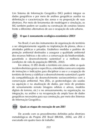 222
Um Sistema de Informação Geográfica (SIG) poderá integrar os
dados geográficos e por meio de análises geográficas auxiliar na
delimitação e caracterização das zonas e na proposição de suas
diretrizes. Por meio de ferramentas de modelagem e simulação, os
SIG também podem ser usados na construção de cenários futuros
frente a diferentes alternativos de uso e ocupação do solo urbano.
457	 O que é zoneamento ecológico-econômico (ZEE)?
No Brasil, é um dos instrumentos de organização do território
a ser obrigatoriamente seguido na implantação de planos, obras e
atividades públicas e privadas. Estabelece medidas e padrões de
proteção ambiental destinados a assegurar a qualidade ambiental
dos recursos hídricos e do solo e a conservação da biodiversidade,
garantindo o desenvolvimento sustentável e a melhoria das
condições de vida da população (BRASIL, 2002).
Em síntese, O ZEE divide o território em zonas sobre as quais
incidem diretrizes gerais e específicas, entendidas como um conjunto
de instruções e indicações para disciplinar o uso e a ocupação do
território de forma a viabilizar o desenvolvimento sustentável a partir
da compatibilização do desenvolvimento socioeconômico com a
conservação ambiental. Nos ZEEs, as geotecnologias são usadas
na aquisição e na atualização de dados, por meio de produtos
de sensoriamento remoto (imagens orbitais e aéreas, modelos
digitais de terreno, etc.) e no armazenamento, na organização, na
integração, na análise e na recuperação da ampla base de dados
geográficos necessários para sua construção, por meio dos Sistemas
de Informação Geográfica.
458	 Quais as etapas de execução de um ZEE?
De acordo com os procedimentos definidos pelas diretrizes
metodológicas do Projeto ZEE Brasil (BRASIL, 2006), um ZEE é
executado em quatro fases de trabalho:
 