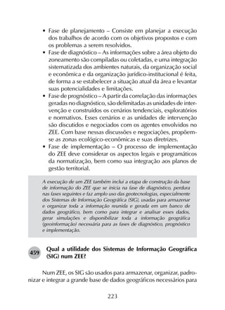 223
•	 Fase de planejamento – Consiste em planejar a execução
dos trabalhos de acordo com os objetivos propostos e com
os problemas a serem resolvidos.
•	 Fase de diagnóstico – As informações sobre a área objeto do
zoneamento são compiladas ou coletadas, e uma integração
sistematizada dos ambientes naturais, da organização social
e econômica e da organização jurídico-institucional é feita,
de forma a se estabelecer a situação atual da área e levantar
suas potencialidades e limitações.
•	 Fase de prognóstico – A partir da correlação das informações
geradas no diagnóstico, são delimitadas as unidades de inter­
venção e construídos os cenários tendenciais, exploratórios
e normativos. Esses cenários e as unidades de intervenção
são discutidos e negociados com os agentes envolvidos no
ZEE. Com base nessas discussões e negociações, propõem-
se as zonas ecológico-econômicas e suas diretrizes.
•	 Fase de implementação – O processo de implementação
do ZEE deve considerar os aspectos legais e programáticos
da normatização, bem como sua integração aos planos de
gestão territorial.
A execução de um ZEE também inclui a etapa de construção da base
de informação do ZEE que se inicia na fase de diagnóstico, perdura
nas fases seguintes e faz amplo uso das geotecnologias, especialmente
dos Sistemas de Informação Geográfica (SIG), usadas para armazenar
e organizar toda a informação reunida e gerada em um banco de
dados geográfico, bem como para integrar e analisar esses dados,
gerar simulações e disponibilizar toda a informação geográfica
(geoinformação) necessária para as fases de diagnóstico, prognóstico
e implementação.
459	
Qual a utilidade dos Sistemas de Informação Geográfica
(SIG) num ZEE?
Num ZEE, os SIG são usados para armazenar, organizar, padro­
nizar e integrar a grande base de dados geográficos necessários para
 