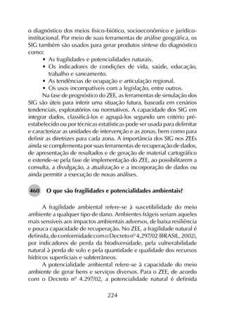 224
o diagnóstico dos meios físico-biótico, socioeconômico e jurídico-
institucional. Por meio de suas ferramentas de análise geográfica, os
SIG também são usados para gerar produtos síntese do diagnóstico
como:
•	 As fragilidades e potencialidades naturais.
•	 Os indicadores de condições de vida, saúde, educação,
trabalho e saneamento.
•	 As tendências de ocupação e articulação regional.
•	 Os usos incompatíveis com a legislação, entre outros.
Na fase de prognóstico do ZEE, as ferramentas de simulação dos
SIG são úteis para inferir uma situação futura, baseada em cenários
tendenciais, exploratórios ou normativos. A capacidade dos SIG em
integrar dados, classificá-los e agrupá-los segundo um critério pré-
estabelecido ou por técnicas estatísticas pode ser usada para delimitar
e caracterizar as unidades de intervenção e as zonas, bem como para
definir as diretrizes para cada zona. A importância dos SIG nos ZEEs
ainda se complementa por suas ferramentas de recuperação de dados,
de apresentação de resultados e de geração de material cartográfico
e estende-se pela fase de implementação do ZEE, ao possibilitarem a
consulta, a divulgação, a atualização e a incorporação de dados ou
ainda permitir a execução de novas análises.
460	 O que são fragilidades e potencialidades ambientais?
A fragilidade ambiental refere-se à suscetibilidade do meio
ambiente a qualquer tipo de dano. Ambientes frágeis seriam aqueles
mais sensíveis aos impactos ambientais adversos, de baixa resiliência
e pouca capacidade de recuperação. No ZEE, a fragilidade natural é
definida,deconformidadecomoDecretonº4.297/02(BRASIL,2002),
por indicadores de perda da biodiversidade, pela vulnerabilidade
natural à perda de solo e pela quantidade e qualidade dos recursos
hídricos superficiais e subterrâneos.
A potencialidade ambiental refere-se à capacidade do meio
ambiente de gerar bens e serviços diversos. Para o ZEE, de acordo
com o Decreto nº 4.297/02, a potencialidade natural é definida
 
