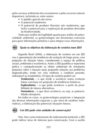 225
pelos serviços ambientais dos ecossistemas e pelos recursos naturais
disponíveis, incluindo-se, entre outros:
•	 A aptidão agrícola das terras.
•	 O potencial madeireiro
•	 O potencial de produtos florestais não madeireiros, que
inclui o potencial para a exploração de produtos derivados
da biodiversidade.
Tanto para análise da fragilidade quanto para análise da poten­
cialidade ambiental, as geotecnologias são ferramentas essenciais
para gerar informações primárias e para integrar essas informações.
461	 Quais os objetivos da elaboração de cenários num ZEE?
Segundo Brasil (2006), a elaboração de cenários em um ZEE
visa à apresentação das tendências de evolução de longo prazo, com
projeções da situação futura, considerando o espaço de políticas
sociais, ambientais e econômicas. Assim, o ZEE quantifica e representa
gráfica e cartograficamente os efeitos ambientais de simulações
propostas sobre a situação atual, propondo soluções aos problemas
diagnosticados, tendo em vista melhorar a condição presente,
indesejável ou insatisfatória. Os tipos de cenários podem ser:
	 Tendenciais – o que tende a acontecer numa evolução
futura com base em projeções de tendências históricas.
	 Exploratórios – o que pode acontecer a partir da possi­
bilidade de futuros alternativos.
	 Normativos – o que deve acontecer, ou seja, as potencia­
lidades desejáveis.
Em todos os casos, as geotecnologias propiciam a integração
das diversas informações espaciais e, por meio de modelos mate­
máticos, a elaboração das potenciais situações futuras.
462	 Um ZEE pode criar unidades de conservação?
Não. Mas como instrumento de ordenamento territorial, o ZEE
pode indicar áreas de interesse para conservação. Com o auxílio
 