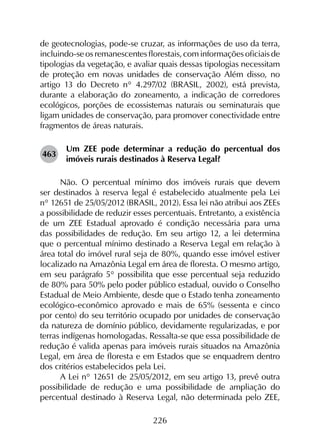 226
de geotecnologias, pode-se cruzar, as informações de uso da terra,
incluindo-se os remanescentes florestais, com informações oficiais de
tipologias da vegetação, e avaliar quais dessas tipologias necessitam
de proteção em novas unidades de conservação Além disso, no
artigo 13 do Decreto n° 4.297/02 (BRASIL, 2002), está prevista,
durante a elaboração do zoneamento, a indicação de corredores
ecológicos, porções de ecossistemas naturais ou seminaturais que
ligam unidades de conservação, para promover conectividade entre
fragmentos de áreas naturais.
463	
Um ZEE pode determinar a redução do percentual dos
imóveis rurais destinados à Reserva Legal?
Não. O percentual mínimo dos imóveis rurais que devem
ser destinados à reserva legal é estabelecido atualmente pela Lei
n° 12651 de 25/05/2012 (BRASIL, 2012). Essa lei não atribui aos ZEEs
a possibilidade de reduzir esses percentuais. Entretanto, a existência
de um ZEE Estadual aprovado é condição necessária para uma
das possibilidades de redução. Em seu artigo 12, a lei determina
que o percentual mínimo destinado a Reserva Legal em relação à
área total do imóvel rural seja de 80%, quando esse imóvel estiver
localizado na Amazônia Legal em área de floresta. O mesmo artigo,
em seu parágrafo 5° possibilita que esse percentual seja reduzido
de 80% para 50% pelo poder público estadual, ouvido o Conselho
Estadual de Meio Ambiente, desde que o Estado tenha zoneamento
ecológico-econômico aprovado e mais de 65% (sessenta e cinco
por cento) do seu território ocupado por unidades de conservação
da natureza de domínio público, devidamente regularizadas, e por
terras indígenas homologadas. Ressalta-se que essa possibilidade de
redução é valida apenas para imóveis rurais situados na Amazônia
Legal, em área de floresta e em Estados que se enquadrem dentro
dos critérios estabelecidos pela Lei.
A Lei n° 12651 de 25/05/2012, em seu artigo 13, prevê outra
possibilidade de redução e uma possibilidade de ampliação do
percentual destinado à Reserva Legal, não determinada pelo ZEE,
 