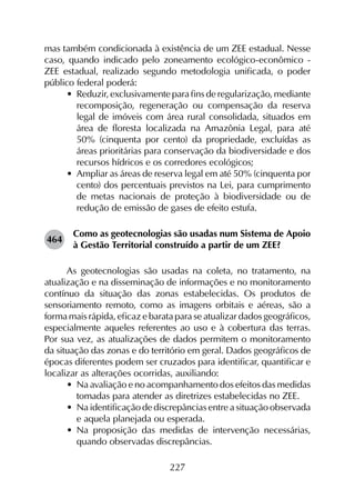 227
mas também condicionada à existência de um ZEE estadual. Nesse
caso, quando indicado pelo zoneamento ecológico-econômico -
ZEE estadual, realizado segundo metodologia unificada, o poder
público federal poderá:
•	 Reduzir, exclusivamente para fins de regularização, mediante
recomposição, regeneração ou compensação da reserva
legal de imóveis com área rural consolidada, situados em
área de floresta localizada na Amazônia Legal, para até
50% (cinquenta por cento) da propriedade, excluídas as
áreas prioritárias para conservação da biodiversidade e dos
recursos hídricos e os corredores ecológicos;
•	 Ampliar as áreas de reserva legal em até 50% (cinquenta por
cento) dos percentuais previstos na Lei, para cumprimento
de metas nacionais de proteção à biodiversidade ou de
redução de emissão de gases de efeito estufa.
464	
Como as geotecnologias são usadas num Sistema de Apoio
à Gestão Territorial construído a partir de um ZEE?
As geotecnologias são usadas na coleta, no tratamento, na
atualização e na disseminação de informações e no monitoramento
contínuo da situação das zonas estabelecidas. Os produtos de
sensoriamento remoto, como as imagens orbitais e aéreas, são a
forma mais rápida, eficaz e barata para se atualizar dados geográficos,
especialmente aqueles referentes ao uso e à cobertura das terras.
Por sua vez, as atualizações de dados permitem o monitoramento
da situação das zonas e do território em geral. Dados geográficos de
épocas diferentes podem ser cruzados para identificar, quantificar e
localizar as alterações ocorridas, auxiliando:
•	 Na avaliação e no acompanhamento dos efeitos das medidas
tomadas para atender as diretrizes estabelecidas no ZEE.
•	 Na identificação de discrepâncias entre a situação observada
e aquela planejada ou esperada.
•	 Na proposição das medidas de intervenção necessárias,
quando observadas discrepâncias.
 