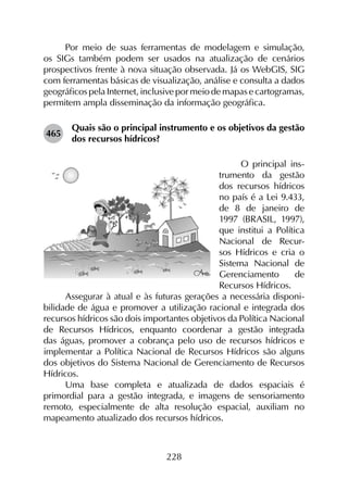 228
Por meio de suas ferramentas de modelagem e simulação,
os SIGs também podem ser usados na atualização de cenários
prospectivos frente à nova situação observada. Já os Webgis, SIG
com ferramentas básicas de visualização, análise e consulta a dados
geográficos pela Internet, inclusive por meio de mapas e cartogramas,
permitem ampla disseminação da informação geográfica.
465	
Quais são o principal instrumento e os objetivos da gestão
dos recursos hídricos?
O principal ins-
trumento da gestão
dos recursos hídricos
no país é a Lei 9.433,
de 8 de janeiro de
1997 (BRASIL, 1997),
que institui a Política
Nacional de Recur-
sos Hídricos e cria o
Sistema Nacional de
Gerenciamento de
Recursos Hídricos.
Assegurar à atual e às futuras gerações a necessária disponi­
bilidade de água e promover a utilização racional e integrada dos
recursos hídricos são dois importantes objetivos da Política Nacional
de Recursos Hídricos, enquanto coordenar a gestão integrada
das águas, promover a cobrança pelo uso de recursos hídricos e
implementar a Política Nacional de Recursos Hídricos são alguns
dos objetivos do Sistema Nacional de Gerenciamento de Recursos
Hídricos.
Uma base completa e atualizada de dados espaciais é
primordial para a gestão integrada, e imagens de sensoriamento
remoto, especialmente de alta resolução espacial, auxiliam no
mapeamento atualizado dos recursos hídricos.
 