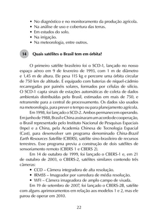 22
•	 No diagnóstico e no monitoramento da produção agrícola.
•	 Na análise de uso e cobertura das terras.
•	 Em estudos do solo.
•	 Na irrigação.
•	 Na meteorologia, entre outros.
14	 Quais satélites o Brasil tem em órbita?
O primeiro satélite brasileiro foi o SCD-1, lançado no nosso
espaço aéreo em 9 de fevereiro de 1993, com 1 m de diâmetro
e 1,45 m de altura. Ele pesa 115 kg e percorre uma órbita circular
de 750 km de altitude. É equipado com baterias de níquel-cádmio
recarregadas por painéis solares, formados por células de silício.
O SCD-1 capta sinais de estações automáticas de coleta de dados
ambientais distribuídas pelo Brasil, estimadas em mais de 750, e
retransmite para a central de processamento. Os dados são usados
na meteorologia, para prever o tempo ou para planejamento agrícola.
Em 1998, foi lançado o SCD-2. Ambos permanecem operando.
Emjunhode1988,BrasileChinaassinaramumacordodecooperação,
o Brasil representado pelo Instituto Nacional de Pesquisas Espaciais
(Inpe) e a China, pela Academia Chinesa de Tecnologia Espacial
(Cast), para desenvolver um programa denominado China-Brazil
Earth Resources Satellite (CBERS), satélite sino-brasileiro de recursos
terrestres. Esse programa previu a construção de dois satélites de
sensoriamento remoto (CBERS 1 e CBERS 2).
Em 14 de outubro de 1999, foi lançado o CBERS-1 e, em 21
de outubro de 2003, o CBERS-2, satélites similares contendo três
câmeras:
•	 CCD – Câmera integradora de alta resolução.
•	 IRMSS – Imageador por varredura de média resolução.
•	 WFI – Câmera imageadora de amplo campo de visada.
Em 19 de setembro de 2007, foi lançado o CBERS-2B, satélite
com alguns aprimoramentos em relação aos modelos 1 e 2, mas ele
parou de operar em 2010.
 