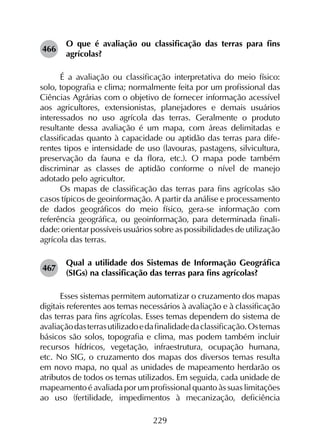 229
466	
O que é avaliação ou classificação das terras para fins
agrícolas?
É a avaliação ou classificação interpretativa do meio físico:
solo, topografia e clima; normalmente feita por um profissional das
Ciências Agrárias com o objetivo de fornecer informação acessível
aos agricultores, extensionistas, planejadores e demais usuários
interessados no uso agrícola das terras. Geralmente o produto
resultante dessa avaliação é um mapa, com áreas delimitadas e
classificadas quanto à capacidade ou aptidão das terras para dife­
rentes tipos e intensidade de uso (lavouras, pastagens, silvicultura,
preservação da fauna e da flora, etc.). O mapa pode também
discriminar as classes de aptidão conforme o nível de manejo
adotado pelo agricultor.
Os mapas de classificação das terras para fins agrícolas são
casos típicos de geoinformação. A partir da análise e processamento
de dados geográficos do meio físico, gera-se informação com
referência geográfica, ou geoinformação, para determinada finali­
dade: orientar possíveis usuários sobre as possibilidades de utilização
agrícola das terras.
467	
Qual a utilidade dos Sistemas de Informação Geográfica
(SIGs) na classificação das terras para fins agrícolas?
Esses sistemas permitem automatizar o cruzamento dos mapas
digitais referentes aos temas necessários à avaliação e à classificação
das terras para fins agrícolas. Esses temas dependem do sistema de
avaliaçãodasterrasutilizadoedafinalidadedaclassificação.Ostemas
básicos são solos, topografia e clima, mas podem também incluir
recursos hídricos, vegetação, infraestrutura, ocupação humana,
etc. No SIG, o cruzamento dos mapas dos diversos temas resulta
em novo mapa, no qual as unidades de mapeamento herdarão os
atributos de todos os temas utilizados. Em seguida, cada unidade de
mapeamento é avaliada por um profissional quanto às suas limitações
ao uso (fertilidade, impedimentos à mecanização, deficiência
 
