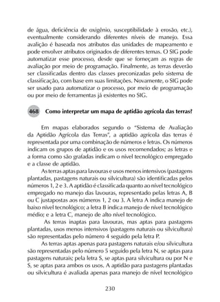 230
de água, deficiência de oxigênio, susceptibilidade à erosão, etc.),
eventualmente considerando diferentes níveis de manejo. Essa
avalição é baseada nos atributos das unidades de mapeamento e
pode envolver atributos originados de diferentes temas. O SIG pode
automatizar esse processo, desde que se forneçam as regras de
avaliação por meio de programação. Finalmente, as terras deverão
ser classificadas dentro das classes preconizadas pelo sistema de
classificação, com base em suas limitações. Novamente, o SIG pode
ser usado para automatizar o processo, por meio de programação
ou por meio de ferramentas já existentes no SIG.
468	 Como interpretar um mapa de aptidão agrícola das terras?
Em mapas elaborados segundo o “Sistema de Avaliação
da Aptidão Agrícola das Terras”, a aptidão agrícola das terras é
representada por uma combinação de números e letras. Os números
indicam os grupos de aptidão e os usos recomendados; as letras e
a forma como são grafadas indicam o nível tecnológico empregado
e a classe de aptidão.
As terras aptas para lavouras e usos menos intensivos (pastagens
plantadas, pastagens naturais ou silvicultura) são identi­ficadas pelos
números 1, 2 e 3. A aptidão é classificada quanto ao nível tecnológico
empregado no manejo das lavouras, representado pelas letras A, B
ou C justapostas aos números 1, 2 ou 3. A letra A indica manejo de
baixo nível tecnológico; a letra B indica manejo de nível tecnológico
médio; e a letra C, manejo de alto nível tecnológico.
As terras inaptas para lavouras, mas aptas para pastagens
plantadas, usos menos intensivos (pastagens naturais ou silvicul­tura)
são representadas pelo número 4 seguido pela letra P.
As terras aptas apenas para pastagens naturais e/ou silvicultura
são representadas pelo número 5 seguido pela letra N, se aptas para
pastagens naturais; pela letra S, se aptas para silvicultura ou por N e
S, se aptas para ambos os usos. A aptidão para pastagens plantadas
ou silvicultura é avaliada apenas para manejo de nível tecnológico
 