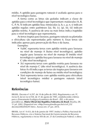 231
médio. A aptidão para pastagens naturais é avaliada apenas para o
nível tecnológico baixo.
A forma como as letras são grafadas indicam a classe de
aptidão para o nível tecnológico que representam: maiúsculas (A, B,
C, P, N, S) indicam aptidão boa; minúsculas (a, b, c, p, n, s) indicam
aptidão regular; entre parênteses [(a), (b), (c), (p), (n), (s)] indicam
aptidão restrita. A ausência de uma ou mais letras indica inaptidão
para o nível tecnológico que representaria.
As terras inaptas para lavouras, pastagens naturais ou plantadas
e silvicultura são representadas pelo número 6. Essas terras são
indicadas apenas para preservação da flora e da fauna.
Exemplos:
•	 1(a)bC representa terras com aptidão restrita para lavouras
no nível de manejo A (baixo nível tecnológico), aptidão
regular para lavouras no nível de manejo B (médio nível
tecnológico) e aptidão boa para lavouras no nível de manejo
C (alto nível tecnológico);
•	 3(c) representa terras com aptidão restrita para lavouras no
nível de manejo C (alto nível tecnológico). A ausência das
letras A e B indica que as terras são inaptas para lavouras em
condições de manejo de baixo ou médio nível tecnológico;
•	 5(sn) representa terras com aptidão restrita para silvicultura
(nível tecnológico médio) e pastagens naturais (nível
tecnológico baixo).
Referências
BRASIL. Decreto nº 4.297, de 10 de julho de 2002, Regulamenta o art. 9º,
inciso II, da Lei no 6.938, de 31 de agosto de 1981, estabelecendo critérios
para o Zoneamento Ecológico-Econômico do Brasil - ZEE, e dá outras
providências. Diário Oficial [da] República Federativa do Brasil, Brasília, DF,
11 jul. 2002. Disponível em: <http://www.planalto.gov.br/ccivil_03/
decreto/2002/D4297.htm>. Acesso em: 27 jan. 2014.
BRASIL. Lei nº. 9.433, de 8 de janeiro de 1997. Institui a Política Nacional de
Recursos Hídricos, cria o Sistema Nacional de Gerenciamento de Recursos
Hídricos, regulamenta o inciso XIX do art. 21 da Constituição Federal, e altera
 