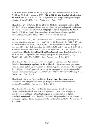 232
o art. 1º da Lei nº 8.001, de 13 de março de 1990, que modificou a Lei nº
7.990, de 28 de dezembro de 1989. Diário Oficial [da] República Federativa
do Brasil, Brasília, DF, 9 jan. 1997. Disponível em: <http://www.planalto.gov.
br/ccivil_03/leis/L9433.HTM>. Acesso em: 12 dez. 2013
BRASIL. Lei nº. 10.257, de 10 de julho de 2001. Regulamenta os arts. 182 e
183 da Constituição Federal estabelecem diretrizes gerais da política urbana e
dá outras providências. Diário Oficial [da] República Federativa do Brasil,
Brasília, DF, 11 jul. 2002. Disponível em: <http://www.planalto.gov.br/
ccivil_03/leis/leis_2001/l10257.htm>. Acesso em: 12 dez. 2013.
BRASIL. Lei nº 12.651, de 25 de maio de 2012. Dispõe sobre a proteção da
vegetação nativa; altera as Leis nos 6.938, de 31 de agosto de 1981, 9.393, de
19 de dezembro de 1996, e 11.428, de 22 de dezembro de 2006; revoga as
Leis nos 4.771, de 15 de setembro de 1965, e 7.754, de 14 de abril de 1989, e
a Medida Provisória no 2.166-67, de 24 de agosto de 2001; e dá outras
providências. Diário Oficial [da] República Federativa do Brasil, Brasília, DF,
28 maio 2012. Disponível em: <http://www.planalto.gov.br/ccivil_03/_
Ato2011-2014/2012/Lei/L12651.htm>. Acesso em: 12 dez. 2013
BRASIL. Ministério do Desenvolvimento Agrário. Secretaria da Agricultura
Familiar. Zoneamento agrícola de risco climático: instrumento de gestão de
risco utilizado pelo Seguro Agrícola do Brasil. Agência Embrapa de Informação
Tecnológica, 2008. Disponível em: <http://www.agencia.cnptia.embrapa.br/
Repositorio/Zoneameno_agricola_000fl7v6vox02wyiv80ispcrruh04mek.pdf >.
Acesso em: 27 jan. 2014
BRASIL. Ministério do Meio Ambiente. Outros tipos de zoneamento.
Disponível em: <http://www.mma.gov.br/gestao-territorial/zoneamento-
territorial/item/8188>. Acesso em: 12 dez. 2013.
BRASIL. Ministério do Meio Ambiente. Secretaria de Extrativismo e
Desenvolvimento Rural Sustentável. Programa Zoneamento Ecológico-
Econômico. Diretrizes metodológicas para o zoneamento ecológico-
econômico do Brasil. 3. ed. Brasília, DF, 2006. Disponível em: <http://www.
mma.gov.br/gestao-territorial/zoneamento-territorial/item/7529>. Acesso em: 7
fev. 2014.
 