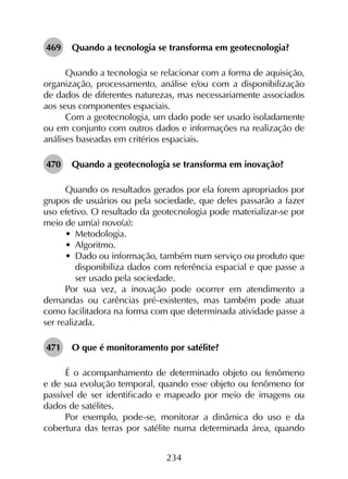 234
469	 Quando a tecnologia se transforma em geotecnologia?
Quando a tecnologia se relacionar com a forma de aquisição,
organização, processamento, análise e/ou com a disponibilização
de dados de diferentes naturezas, mas necessariamente associados
aos seus componentes espaciais.
Com a geotecnologia, um dado pode ser usado isoladamente
ou em conjunto com outros dados e informações na realização de
análises baseadas em critérios espaciais.
470	 Quando a geotecnologia se transforma em inovação?
Quando os resultados gerados por ela forem apropriados por
grupos de usuários ou pela sociedade, que deles passarão a fazer
uso efetivo. O resultado da geotecnologia pode materializar-se por
meio de um(a) novo(a):
•	 Metodologia.
•	 Algoritmo.
•	 Dado ou informação, também num serviço ou produto que
disponibiliza dados com referência espacial e que passe a
ser usado pela sociedade.
Por sua vez, a inovação pode ocorrer em atendimento a
demandas ou carências pré-existentes, mas também pode atuar
como facilitadora na forma com que determinada atividade passe a
ser realizada.
471	 O que é monitoramento por satélite?
É o acompanhamento de determinado objeto ou fenômeno
e de sua evolução temporal, quando esse objeto ou fenômeno for
passível de ser identificado e mapeado por meio de imagens ou
dados de satélites.
Por exemplo, pode-se, monitorar a dinâmica do uso e da
cobertura das terras por satélite numa determinada área, quando
 