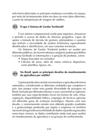 235
nela forem detectadas as principais mudanças ocorridas no espaço,
por meio de levantamentos feitos em duas ou mais datas diferentes,
a partir da interpretação de imagens de satélites.
472	 O que é Sistema de Gestão Territorial?
É um sistema computacional usado para organizar, armazenar
e permitir o acesso de dados de interesse geográfico, capaz de
apoiar a tomada de decisão de gestores, planejadores e usuários
que tenham a necessidade de analisar fenômenos espacialmente
identificados e identificáveis, em suas conexões territoriais.
Os Sistemas de Gestão Territorial podem ser usados por
diferentes públicos. Se tiverem interface amigável, podem possibilitar
o acesso facilitado às informações e à geração de produtos, como:
•	 Mapas baseados em consultas.
•	 Cálculos de áreas, além de outras métricas disponíveis,
como planilhas, figuras, etc..
473	
No Brasil, quais os principais desafios do monitoramento
da agricultura por satélite?
Oprincipaldesafioconsisteemmonitoraraagriculturadeforma
automática, considerando as diferentes realidades que compõem o
país. Isso porque existe uma grande diversidade de paisagens no
Brasil, formada por diferentes biomas e suas características regionais,
também por suas especificidades locais em termos de solo, clima,
vegetação, disponibilidade hídrica, empregos de técnicas agrícolas
em diferentes graus de evolução tecnológica. Mesmo com esse
desafio, o sensoriamento remoto vem obtendo grandes resultados
e a geotecnologia produzida por órgãos e empresas no território
nacionalvêmgerandoumainfinidadededados.Quandoorganizados
numa base comum, os dados contribuirão ainda mais para auxiliar
no monitoramento da agricultura e na geração de conhecimento.
 