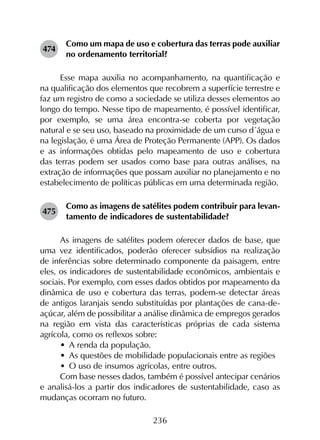 236
474	
Como um mapa de uso e cobertura das terras pode auxiliar
no ordenamento territorial?
Esse mapa auxilia no acompanhamento, na quantificação e
na qualificação dos elementos que recobrem a superfície terrestre e
faz um registro de como a sociedade se utiliza desses elementos ao
longo do tempo. Nesse tipo de mapeamento, é possível identificar,
por exemplo, se uma área encontra-se coberta por vegetação
natural e se seu uso, baseado na proximidade de um curso d´água e
na legislação, é uma Área de Proteção Permanente (APP). Os dados
e as informações obtidas pelo mapeamento de uso e cobertura
das terras podem ser usados como base para outras análises, na
extração de informações que possam auxiliar no planejamento e no
estabelecimento de políticas públicas em uma determinada região.
475	
Como as imagens de satélites podem contribuir para levan­
tamento de indicadores de sustentabilidade?
As imagens de satélites podem oferecer dados de base, que
uma vez identificados, poderão oferecer subsídios na realização
de inferências sobre determinado componente da paisagem, entre
eles, os indicadores de sustentabilidade econômicos, ambientais e
sociais. Por exemplo, com esses dados obtidos por mapeamento da
dinâmica de uso e cobertura das terras, podem-se detectar áreas
de antigos laranjais sendo substituídas por plantações de cana-de-
açúcar, além de possibilitar a análise dinâmica de empregos gerados
na região em vista das características próprias de cada sistema
agrícola, como os reflexos sobre:
•	 A renda da população.
•	 As questões de mobilidade populacionais entre as regiões
•	 O uso de insumos agrícolas, entre outros.
Com base nesses dados, também é possível antecipar cenários
e analisá-los a partir dos indicadores de sustentabilidade, caso as
mudanças ocorram no futuro.
 