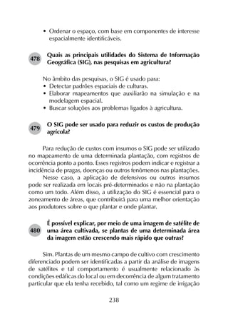 238
•	 Ordenar o espaço, com base em componentes de interesse
espacialmente identificáveis.
478	
Quais as principais utilidades do Sistema de Informação
Geográfica (SIG), nas pesquisas em agricultura?
No âmbito das pesquisas, o SIG é usado para:
•	 Detectar padrões espaciais de culturas.
•	 Elaborar mapeamentos que auxiliarão na simulação e na
modelagem espacial.
•	 Buscar soluções aos problemas ligados à agricultura.
479	
O SIG pode ser usado para reduzir os custos de produção
agrícola?
Para redução de custos com insumos o SIG pode ser utilizado
no mapeamento de uma determinada plantação, com registros de
ocorrência ponto a ponto. Esses registros podem indicar e registrar a
incidência de pragas, doenças ou outros fenômenos nas plantações.
Nesse caso, a aplicação de defensivos ou outros insumos
pode ser realizada em locais pré-determinados e não na plantação
como um todo. Além disso, a utilização do SIG é essencial para o
zoneamento de áreas, que contribuirá para uma melhor orientação
aos produtores sobre o que plantar e onde plantar.
480	
É possível explicar, por meio de uma imagem de satélite de
uma área cultivada, se plantas de uma determinada área
da imagem estão crescendo mais rápido que outras?
Sim. Plantas de um mesmo campo de cultivo com crescimento
diferenciado podem ser identificadas a partir da análise de imagens
de satélites e tal comportamento é usualmente relacionado às
condições edáficas do local ou em decorrência de algum tratamento
particular que ela tenha recebido, tal como um regime de irrigação
 