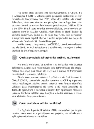 23
Há outros dois satélites, em desenvolvimento, o CBERS 4 e
o Amazônia 1 (SSR-1), voltados para pesquisas ambientais e com
previsão de lançamento para 2015; além dos satélites da missão
Sabia-Mar, desenvolvidos em cooperação com a Argentina, para
estudos oceânicos e com lançamento previsto para 2018 e 2019,
e do GPM-Brasil, para estudos meteorológicos, desenvolvido em
parceria com os Estados Unidos. Além disso, o Brasil dispõe de
satélites comerciais, como os da série Star One, que pertencem
a empresas com capital aberto e ações negociadas na Bolsa de
Valores do Estado de São Paulo (Bovespa).
Infelizmente, o lançamento do CBERS-3, ocorrido em dezem­
bro de 2013, foi mal sucedido e o satélite não alcançou a órbita
prevista, se desintegrando a seguir.
15	 Quais as principais aplicações dos satélites, atualmente?
No nosso cotidiano, os satélites são utilizados em diversas
aplicações. Muitos são responsáveis pela retransmissão da progra­
mação dos sinais dos canais de televisão e outros na transmissão
dos sinais dos telefones celulares.
Atualmente, um uso comum é o Sistema de Posicionamento
Global (GNSS), conhecido popularmente como GPS, que permite
nossa localização. Muitos desses sistemas têm função cien­tífica,
voltados para investigações do clima e do meio ambiente da
Terra, da agricultura e pecuária, e muitos têm aplicações militares.
Existem, também, satélites cuja função é estudar, observar e moni­
torar distantes áreas do universo.
16	 Quem controla os satélites brasileiros?
É a Agência Espacial Brasileira (AEB), responsável por imple­
mentar, coordenar e supervisionar os projetos, as atividades e
aplicações relacionadas a satélites.
 