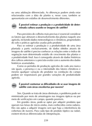 239
ou uma adubação diferenciada. As diferenças podem ainda estar
relacionadas com a data de plantio e, nesse caso, também se
apresentarão em estádios de desenvolvimento diferentes.
481	
É possível estimar a produção e a produtividade de deter­
minada cultura usando-se imagens de satélite?
Para previsões de colheita mais precisas é essencial considerar
os fatores que afetaram o desenvolvimento das plantas naquele ano
agrícola, incluindo dados meteorológicos e climáticos, propriedades
do solo e práticas agrícolas usadas pelo produtor.
Para se estimar a produção e a produtividade de uma área
plantada a partir, exclusivamente, de dados obtidos através de
imagens de satélite é preciso conhecer as relações entre o índice de
vegetação num determinado estádio de crescimento das plantas e
a produtividade final. Isso é conseguido através de dados históricos
dos cultivos anteriores e a precisão evolui com o aumento dos dados
históricos acumulados.
Como os períodos de produção agrícolas de cada ano nunca
são iguais, a presença e ou a intensidade dos fatores climáticos e
mesmo qualquer variação do produtor na condução do campo
podem ser responsáveis por grandes variações de produtividade
agrícola.
482	
É possível contornar as dificuldades de se usar imagens de
satélite com áreas encobertas por nuvens?
Sim. Quando se trata de áreas diminutas, o problema pode ser
minimizado por meio de amostragens nas imagens ópticas ou por
meio de verificações em campo, quando possíveis.
Em grandes áreas, pode-se optar por adquirir produtos que
operam nas faixas de micro-ondas, mais conhecidos como radares.
Eles são aptos a adquirir imagens sem que haja a interferência da
cobertura de nuvens. Para cada tipo de produto (óptico ou radar),
existem técnicas diferenciadas de interpretação.
 
