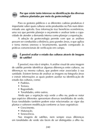 240
483	
Por que existe tanto interesse na identificação das diversas
culturas plantadas por meio da geotecnologia?
Para os gestores públicos e as diferentes cadeias produtivas é
importante saber quais culturas serão produzidas no País num deter-
minado ano agrícola. Essa informação traz benefícios econô­micos,
uma vez que permite planejar o orçamento e analisar tanto a capa-
cidade de atender a demanda interna como planejar a exportação.
A adoção da geotecnologia permite com que as análises
possam ser conduzidas a distância, para grandes áreas, o que agiliza
e torna menos oneroso o levantamento, quando comparado às
práticas convencionais de verificação em campo.
484	
É possível avaliar o estado das culturas através de imagem
de satélite?
É possível, mas não é simples. A análise visual de uma imagem
de satélite permite identificar algumas diferenças entre culturas, ou
diferenças na mesma cultura, que podem estar associadas à sua
sanidade. Existem formas de analisar as imagens ou fotografia áreas
e extrair informações as quais podem auxiliar na identificação de
estado das culturas, como:
•	 Padrões.
•	 Textura.
•	 Rugosidade.
•	 Tonalidades, entre outros.
Ainda que a vegetação seja verde a olho nu, pode-se notar
que espécies diferentes apresentam diversas tonalidades de verde.
Essas tonalidades também podem estar relacionadas ao vigor das
plantas e sofrerem modificação conforme as fases vegetativas:
•	 Crescimento.
•	 Maturação.
•	 Senescência.
Nas imagens de satélites, nem sempre essas diferenças
em tonalidades de verde são fáceis de ser distinguidas a olho nu.
 