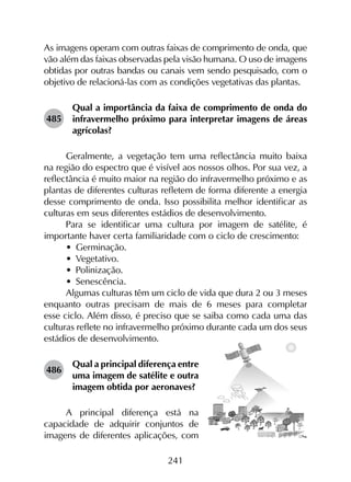 241
As imagens operam com outras faixas de comprimento de onda, que
vão além das faixas observadas pela visão humana. O uso de imagens
obtidas por outras bandas ou canais vem sendo pesquisado, com o
objetivo de relacioná-las com as condições vegetativas das plantas.
485	
Qual a importância da faixa de comprimento de onda do
infravermelho próximo para interpretar imagens de áreas
agrícolas?
Geralmente, a vegetação tem uma reflectância muito baixa
na região do espectro que é visível aos nossos olhos. Por sua vez, a
reflectância é muito maior na região do infravermelho próximo e as
plantas de diferentes culturas refletem de forma diferente a energia
desse comprimento de onda. Isso possibilita melhor identificar as
culturas em seus diferentes estádios de desenvolvimento.
Para se identificar uma cultura por imagem de satélite, é
importante haver certa familiaridade com o ciclo de crescimento:
•	 Germinação.
•	 Vegetativo.
•	 Polinização.
•	 Senescência.
Algumas culturas têm um ciclo de vida que dura 2 ou 3 meses
enquanto outras precisam de mais de 6 meses para completar
esse ciclo. Além disso, é preciso que se saiba como cada uma das
culturas reflete no infravermelho próximo durante cada um dos seus
estádios de desenvolvimento.
486	
Qual a principal diferença entre
uma imagem de satélite e outra
imagem obtida por aeronaves?
A principal diferença está na
capacidade de adquirir conjuntos de
imagens de diferentes aplicações, com
 