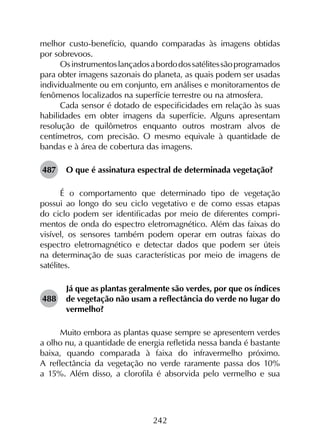 242
melhor custo-benefício, quando comparadas às imagens obtidas
por sobrevoos.
Osinstrumentoslançadosabordodossatélitessãoprogramados
para obter imagens sazonais do planeta, as quais podem ser usadas
individualmente ou em conjunto, em análises e monitoramentos de
fenômenos localizados na superfície terrestre ou na atmosfera.
Cada sensor é dotado de especificidades em relação às suas
habilidades em obter imagens da superfície. Alguns apresentam
resolução de quilômetros enquanto outros mostram alvos de
centímetros, com precisão. O mesmo equivale à quantidade de
bandas e à área de cobertura das imagens.
487	 O que é assinatura espectral de determinada vegetação?
É o comportamento que determinado tipo de vegetação
possui ao longo do seu ciclo vegetativo e de como essas etapas
do ciclo podem ser identificadas por meio de diferentes compri­
mentos de onda do espectro eletromagnético. Além das faixas do
visível, os sensores também podem operar em outras faixas do
espectro eletromagnético e detectar dados que podem ser úteis
na determinação de suas características por meio de imagens de
satélites.
488	
Já que as plantas geralmente são verdes, por que os índices
de vegetação não usam a reflectância do verde no lugar do
vermelho?
Muito embora as plantas quase sempre se apresentem verdes
a olho nu, a quantidade de energia refletida nessa banda é bastante
baixa, quando comparada à faixa do infravermelho próximo.
A reflectância da vegetação no verde raramente passa dos 10%
a 15%. Além disso, a clorofila é absorvida pelo vermelho e sua
 