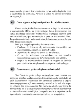 243
concentração geralmente é relacionada com a saúde da planta, com
a quantidade de biomassa. Por isso, é usada no cálculo do índice
de vegetação.
489	 Como a geotecnologia está próxima do cidadão comum?
Com a evolução das ferramentas de tecnologia da informação
e comunicação (TICs), as geotecnologias foram incorporadas em
várias atividades cotidianas, muitas dessas interações ocorrem com
tanta naturalidade, que nem sempre as pessoas se dão conta disso.
Em praticamente todas as áreas de atuação humanas, pode-se lançar
mão das geotecnologias.
Sem que ninguém perceba, depara-se com:
•	 Produtos de interesse de determinado consumidor, no
supermercado, podem ser georrastreados.
•	 A previsão do tempo no jornal ou na televisão.
•	 O uso de aplicativos em celulares ou em veículos
locomotores dotados de GPS (localização por satélite).
•	 Páginas da internet onde se consultam imagens de satélites
para conferir um simples endereço que se queira chegar.
490	 Podem-se usar geotecnologias na sala de aula?
Sim. O uso da geotecnologia está cada vez mais presente em
ambiente escolar. Muitas crianças demonstram certa habilidade ao
usar equipamentos eletrônicos em atividades cotidianas e alguns
desses equipamentos já trazem consigo uma série de aplicativos que
se utilizam das geotecnologias. No momento atual e por força da
necessidade,atéasescolasdeensinofundamentaldevemacompanhar
o desenvolvimento tecnológico, para poder oferecer experiências de
aprendizado em sintonia com as expectativas de seu público.
 