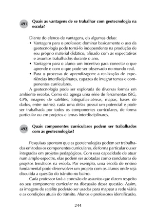 244
491	
Quais as vantagens de se trabalhar com geotecnologia na
escola?
Diante do elenco de vantagens, eis algumas delas:
•	 Vantagem para o professor: dominar basicamente o uso da
geotecnologia pode torná-lo independente na produção de
seu próprio material didático, afinado com as expectativas
e assuntos trabalhados durante o ano.
•	 Vantagem para o aluno: um incentivo para conectar o que
aprende e com o que pode ser observado no mundo real.
•	 Para o processo de aprendizagem: a realização de expe­
riências interdisciplinares, capazes de integrar temas e com­
ponentes curriculares.
A geotecnologia pode ser explorada de diversas formas em
ambiente escolar. Como ela agrega uma série de ferramentas (SIG,
GPS, imagens de satélites, fotografias-aéreas, mapas, bases de
dados, entre outros), cada uma delas possui um potencial e pode
ser trabalhada por todos os componentes curriculares, de forma
particular ou em projetos e temas interdisciplinares.
492	
Quais componentes curriculares podem ser trabalhados
com as geotecnologias?
Pesquisas apontam que as geotecnologias podem ser trabalha­
das em todos os componentes curriculares, de forma particular ou ser
integradas em projetos pedagógicos. Com essa capacidade de atuar
num amplo espectro, elas podem ser adotadas como condutoras de
projetos temáticos na escola. Por exemplo, uma escola de ensino
fundamental pode desenvolver um projeto com os alunos onde seja
discutida a questão do trânsito no bairro.
Cada professor fará a conexão de assuntos que dizem respeito
ao seu componente curricular na discussão dessa questão. Assim,
as imagens de satélite poderão ser usadas para mapear a rede viária
e as condições atuais do trânsito. Alunos e professores identificarão,
 