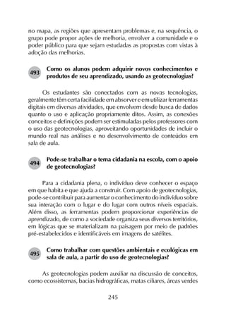 245
no mapa, as regiões que apresentam problemas e, na sequência, o
grupo pode propor ações de melhoria, envolver a comunidade e o
poder público para que sejam estudadas as propostas com vistas à
adoção das melhorias.
493	
Como os alunos podem adquirir novos conhecimentos e
produtos de seu aprendizado, usando as geotecnologias?
Os estudantes são conectados com as novas tecnologias,
geralmente têm certa facilidade em absorver e em utilizar ferramentas
digitais em diversas atividades, que envolvem desde busca de dados
quanto o uso e aplicação propriamente ditos. Assim, as conexões
conceitos e definições podem ser estimuladas pelos professores com
o uso das geotecnologias, aproveitando oportunidades de incluir o
mundo real nas análises e no desenvolvimento de conteúdos em
sala de aula.
494	
Pode-se trabalhar o tema cidadania na escola, com o apoio
de geotecnologias?
Para a cidadania plena, o indivíduo deve conhecer o espaço
em que habita e que ajuda a construir. Com apoio de geotecnologias,
pode-se contribuir para aumentar o conhecimento do indivíduo sobre
sua interação com o lugar e do lugar com outros níveis espaciais.
Além disso, as ferramentas podem proporcionar experiências de
aprendizado, de como a sociedade organiza seus diversos territórios,
em lógicas que se materializam na paisagem por meio de padrões
pré-estabelecidos e identificáveis em imagens de satélites.
495	
Como trabalhar com questões ambientais e ecológicas em
sala de aula, a partir do uso de geotecnologias?
As geotecnologias podem auxiliar na discussão de conceitos,
como ecossistemas, bacias hidrográficas, matas ciliares, áreas verdes
 