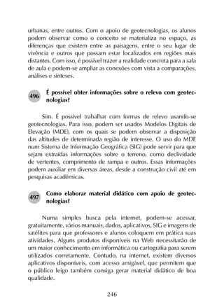 246
urbanas, entre outros. Com o apoio de geotecnologias, os alunos
podem observar como o conceito se materializa no espaço, as
diferenças que existem entre as paisagens, entre o seu lugar de
vivência e outros que possam estar localizados em regiões mais
distantes. Com isso, é possível trazer a realidade concreta para a sala
de aula e podem-se ampliar as conexões com vista a comparações,
análises e sínteses.
496	
É possível obter informações sobre o relevo com geotec­
nologias?
Sim. É possível trabalhar com formas de relevo usando-se
geotecnologias. Para isso, podem ser usados Modelos Digitais de
Elevação (MDE), com os quais se podem observar a disposição
das altitudes de determinada região de interesse. O uso do MDE
num Sistema de Informação Geográfica (SIG) pode servir para que
sejam extraídas informações sobre o terreno, como declividade
de vertentes, comprimento de rampa e outros. Essas informações
podem auxiliar em diversas áreas, desde a construção civil até em
pesquisas acadêmicas.
497	
Como elaborar material didático com apoio de geotec­
nologias?
Numa simples busca pela internet, podem-se acessar,
gratuita­mente, vários manuais, dados, aplicativos, SIG e imagens de
satélites para que professores e alunos coloquem em prática suas
atividades. Alguns produtos disponíveis na Web necessitarão de
um maior conhecimento em informática ou cartografia para serem
utilizados corretamente. Contudo, na internet, existem diversos
aplicativos disponíveis, com acesso amigável, que permitem que
o público leigo também consiga gerar material didático de boa
qualidade.
 
