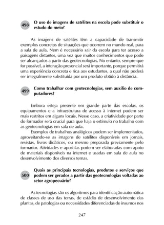 247
498	
O uso de imagens de satélites na escola pode substituir o
estudo do meio?
As imagens de satélites têm a capacidade de transmitir
exemplos concretos de situações que ocorrem no mundo real, para
a sala de aula. Nem é necessário sair da escola para ter acesso a
paisagens distantes, uma vez que muitos conhecimentos que pode
ser alcançados a partir das geotecnologias. No entanto, sempre que
for possível, a interação presencial será importante, porque permitirá
uma experiência concreta e rica aos estudantes, a qual não poderá
ser integralmente substituída por um produto obtido à distância.
499	
Como trabalhar com geotecnologias, sem auxílio de com­
putadores?
Embora esteja presente em grande parte das escolas, os
equipamentos e a infraestrutura de acesso à internet podem ser
mais restritos em alguns locais. Nesse caso, a criatividade por parte
do formador será crucial para que haja o estímulo no trabalho com
as geotecnologias em sala de aula.
Exemplos de trabalhos analógicos podem ser implementados,
aproveitando-se as imagens de satélites disponíveis em jornais,
revistas, livros didáticos, ou mesmo preparada previamente pelo
formador. Atividades e apostilas podem ser elaboradas com apoio
de materiais disponíveis na internet e usadas em sala de aula no
desenvolvimento dos diversos temas.
500	
Quais as principais tecnologias, produtos e serviços que
podem ser gerados a partir das geotecnologias voltadas ao
setor agropecuário?
As tecnologias são os algoritmos para identificação automática
de classes de uso das terras, de estádio de desenvolvimento das
plantas, de patologias ou necessidades diferenciadas de insumos nos
 