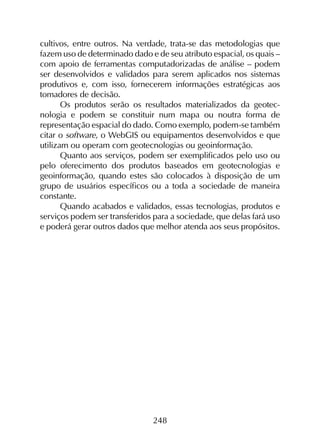 248
cultivos, entre outros. Na verdade, trata-se das metodologias que
fazem uso de determinado dado e de seu atributo espacial, os quais –
com apoio de ferramentas computadorizadas de análise – podem
ser desenvolvidos e validados para serem aplicados nos sistemas
produtivos e, com isso, fornecerem informações estratégicas aos
tomadores de decisão.
Os produtos serão os resultados materializados da geotec­
nologia e podem se constituir num mapa ou noutra forma de
representação espacial do dado. Como exemplo, podem-se também
citar o software, o Webgis ou equipamentos desenvolvidos e que
utilizam ou operam com geotecnologias ou geoinformação.
Quanto aos serviços, podem ser exemplificados pelo uso ou
pelo oferecimento dos produtos baseados em geotecnologias e
geoinformação, quando estes são colocados à disposição de um
grupo de usuários específicos ou a toda a sociedade de maneira
constante.
Quando acabados e validados, essas tecnologias, produtos e
serviços podem ser transferidos para a sociedade, que delas fará uso
e poderá gerar outros dados que melhor atenda aos seus propósitos.
 