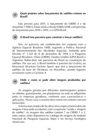 24
17	
Quais projetos sobre lançamentos de satélites existem no
Brasil?
Está previsto para 2015, o lançamento do CBERS 4 e do
Amazônia 1 (SSR-1). Existe ainda a missão SABIA-MAR, com previsão
de lançamento para 2018 e 2019, e o GPM-Brasil.
18	 O Brasil tem parceiros para construir e lançar satélites?
Sim. As parcerias são estabelecidas em conjunto com a
Agência Espacial Brasileira (AEB), seguindo a Política Nacional
de Desenvolvimento das Atividades Espaciais, instituída pelo
Decreto n° 1.332 de 8 de dezembro de 1994 e o Programa
Espacial Brasileiro. China (CBERS), Estados Unidos (GPM-Brasil) e
Argentina (Sabia-Mar) são parceiros do Brasil na construção de
satélites. Por sua vez, o Brasil também é parceiro da Ucrânia, na
binacional Alcantara Cyclone Space, que fará o lançamento de
satélites da base de Alcântara, no Maranhão, usando foguetes
ucranianos como o Cyclone-4.
19	
Onde e como se pode obter imagens produzidas por
satélites?
As imagens geradas por diferentes sistemas/países podem
ser obtidas, gratuitamente, em plataformas via web ou adquiridas
junto às empresas geradoras, conforme suas características e
aplicações. Nesse caso, o usuário deve entrar em contato com um
fornecedor.
A forma mais simples de localizar uma empresa fornecedora de
imagens é buscando na internet, com a expressão “venda + imagem
de satélite”. As imagens dos satélites Landsat 7 ou CBERS 1 e 2,
entre outras, estão disponíveis no catálogo de imagens do Instituto
Nacional de Pesquisas Espaciais (Inpe) e no Serviço Geológico
Americano.
 
