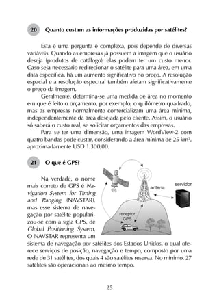 25
20	 Quanto custam as informações produzidas por satélites?
Esta é uma pergunta é complexa, pois depende de diversas
variáveis. Quando as empresas já possuem a imagem que o usuário
deseja (produtos de catálogo), elas podem ter um custo menor.
Caso seja necessário redirecionar o satélite para uma área, em uma
data específica, há um aumento significativo no preço. A resolução
espacial e a resolução espectral também afetam significativamente
o preço da imagem.
Geralmente, determina-se uma medida de área no momento
em que é feito o orçamento, por exemplo, o quilômetro quadrado,
mas as empresas normalmente comercializam uma área mínima,
independentemente da área desejada pelo cliente. Assim, o usuário
só saberá o custo real, se solicitar orçamentos das empresas.
Para se ter uma dimensão, uma imagem WordView-2 com
quatro bandas pode custar, considerando a área mínima de 25 km2
,
aproximadamente USD 1.300,00.
21	 O que é GPS?
Na verdade, o nome
mais correto de GPS é Na-
vigation System for Timing
and Ranging (NAVSTAR),
mas esse sistema de nave-
gação por satélite populari-
zou-se com a sigla GPS, de
Global Positioning System.
O NAVSTAR representa um
sistema de navegação por satélites dos Estados Unidos, o qual ofe-
rece serviços de posição, navegação e tempo, composto por uma
rede de 31 satélites, dos quais 4 são satélites reserva. No mínimo, 27
satélites são operacionais ao mesmo tempo.
 