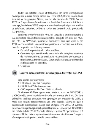 26
Todos os satélites estão distribuídos em uma configuração
homogênea a uma órbita média da Terra (20.200 km). Sua história
tem início no governo Nixon, no fim da década de 1960. Só em
1972, a Força Aérea Americana e a Marinha Americana iniciam a
concepção do NAVSTAR. À época, seu objetivo principal era auxiliar
os soldados, veículos, aviões e navios na determinação precisa de
sua posição.
Somente em fevereiro de 1978, foi lançado o primeiro satélite e
sua completa capacidade operacional foi atingida em abril de 1995.
Em 1983, o NAVSTAR tornou-se disponível para uso civil e, em
1991, a comunidade internacional passou a ter acesso ao sistema,
que é composto por três segmentos:
•	 Espacial, representado pelos satélites.
•	 Controle, que consiste de uma rede de estações terrestres
de monitoramento as quais são responsáveis por rastrear e
monitorar as transmissões, fazer análises e enviar comandos
e dados para os satélites.
•	 Usuários.
22	 Existem outros sistemas de navegação diferentes do GPS?
Sim. como por exemplo:
•	 O Galileo (sistema europeu).
•	 O GLONASS (sistema russo).
•	 O Compass ou BeiDou (sistema chinês).
O sistema Galileo opera em conjunto com o NAVSTAR e
o GLONASS, com precisão estimada em menos de 1 m. Os dois
primeiros satélites entraram em operação em outubro de 2011, e
mais dois foram acrescentados um ano depois. Estima-se que a
capacidade operacional inicial seja atingida em 2015. O Galileo,
desenvolvido pela Agência Espacial Europeia (ESA), prevê 30 satélites
em média órbita (23.222 km de altitude), sendo 27 operacionais e 3
reservas. Dois centros operacionais foram construídos na Europa e
são responsáveis pelo controle dos satélites.
 