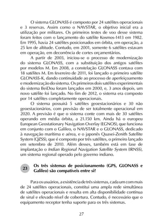 27
O sistema GLONASS é composto por 24 satélites operacionais
e 3 reservas. Assim como o NAVSTAR, o objetivo inicial era a
utilização por militares. Os primeiros testes de voo desse sistema
foram feitos com o lançamento do satélite Kosmos-1413 em 1982.
Em 1995, havia 24 satélites posicionados em órbita, em operação, a
25 km de altitude. Contudo, em 2001, somente 6 satélites estavam
em operação, em decorrência de cortes orçamentários.
A partir de 2003, iniciou-se o processo de modernização
do sistema GLONASS, com a substituição dos antigos satélites
por modelos M. Em 2008, a constelação GLONASS contava com
18 satélites M. Em fevereiro de 2011, foi lançado o primeiro satélite
GLONASS-K, dando continuidade ao processo de aperfeiçoamento
e modernização do sistema. Os primeiros dois satélites experimentais
do sistema BeiDou foram lançados em 2000, e, 3 anos depois, um
novo satélite foi lançado. No fim de 2012, o sistema era composto
por 14 satélites completamente operacionais.
O sistema possuirá 5 satélites geoestacionários e 30 não
geoestacionários, com previsão de ser totalmente operacional em
2020. A previsão é que o sistema conte com mais de 30 satélites
operando em média órbita, a 21.150 km. Ainda há o europeu
European Geostationary Navigation Overlay (EGNOS), que funciona
em conjunto com o Galileo, o NAVSTAR e o GLONASS, dedicado
à navegação marítima e aérea, e o japonês Quasei-Zenith Satellite
System (QZSS), que é composto por três satélites, o primeiro lançado
em setembro de 2010. Além desses, também está em fase de
implantação o Indian Regional Navigation Satellite System (IRNSS),
um sistema regional operado pelo governo indiano.
23	
Os três sistemas de posicionamento (GPS, GLONASS e
Galileo) são compatíveis entre si?
Paraosusuários,aexistênciadetrêssistemas,cadaumcommais
de 24 satélites operacionais, constitui uma ampla rede simultânea
de satélites operacionais e resulta em alta disponibilidade contínua
de sinal e elevado nível de cobertura. Contudo, é necessário que o
equipamento receptor tenha suporte para os três sistemas.
 