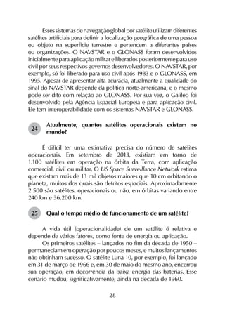 28
Essessistemasdenavegaçãoglobalporsatéliteutilizamdiferentes
satélites artificiais para definir a localização geográfica de uma pessoa
ou objeto na superfície terrestre e pertencem a diferentes países
ou organizações. O NAVSTAR e o GLONASS foram desenvolvidos
inicialmente para aplicação militar e liberados posteriormente para uso
civil por seus respectivos governos desenvolvedores. O NAVSTAR, por
exemplo, só foi liberado para uso civil após 1983 e o GLONASS, em
1995. Apesar de apresentar alta acurácia, atualmente a qualidade do
sinal do NAVSTAR depende da política norte-americana, e o mesmo
pode ser dito com relação ao GLONASS. Por sua vez, o Galileo foi
desenvolvido pela Agência Espacial Europeia e para aplicação civil.
Ele tem interoperabilidade com os sistemas NAVSTAR e GLONASS.
24	
Atualmente, quantos satélites operacionais existem no
mundo?
É difícil ter uma estimativa precisa do número de satélites
operacionais. Em setembro de 2013, existiam em torno de
1.100 satélites em operação na órbita da Terra, com aplicação
comercial, civil ou militar. O US Space Surveillance Network estima
que existam mais de 13 mil objetos maiores que 10 cm orbitando o
planeta, muitos dos quais são detritos espaciais. Aproximadamente
2.500 são satélites, operacionais ou não, em órbitas variando entre
240 km e 36.200 km.
25	 Qual o tempo médio de funcionamento de um satélite?
A vida útil (operacionalidade) de um satélite é relativa e
depende de vários fatores, como fonte de energia ou aplicação.
Os primeiros satélites – lançados no fim da década de 1950 –
permaneciam em operação por poucos meses, e muitos lançamentos
não obtinham sucesso. O satélite Luna 10, por exemplo, foi lançado
em 31 de março de 1966 e, em 30 de maio do mesmo ano, encerrou
sua operação, em decorrência da baixa energia das baterias. Esse
cenário mudou, significativamente, ainda na década de 1960.
 