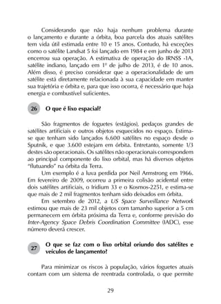 29
Considerando que não haja nenhum problema durante
o lançamento e durante a órbita, boa parcela dos atuais satélites
tem vida útil estimada entre 10 e 15 anos. Contudo, há exceções
como o satélite Landsat 5 foi lançado em 1984 e em junho de 2013
encerrou sua operação. A estimativa de operação do IRNSS -1A,
satélite indiano, lançado em 1º de julho de 2013, é de 10 anos.
Além disso, é preciso considerar que a operacionalidade de um
satélite está diretamente relacionada à sua capacidade em manter
sua trajetória e órbita e, para que isso ocorra, é necessário que haja
energia e combustível suficientes.
26	 O que é lixo espacial?
São fragmentos de foguetes (estágios), pedaços grandes de
satélites artificiais e outros objetos esquecidos no espaço. Estima-
se que tenham sido lançados 6.600 satélites no espaço desde o
Sputnik, e que 3.600 estejam em órbita. Entretanto, somente 1/3
destes são operacionais. Os satélites não operacionais correspondem
ao principal componente do lixo orbital, mas há diversos objetos
“flutuando” na órbita da Terra.
Um exemplo é a luva perdida por Neil Armstrong em 1966.
Em fevereiro de 2009, ocorreu a primeira colisão acidental entre
dois satélites artificiais, o Iridium 33 e o Kosmos-2251, e estima-se
que mais de 2 mil fragmentos tenham sido deixados em órbita.
Em setembro de 2012, a US Space Surveillance Network
estimou que mais de 23 mil objetos com tamanho superior a 5 cm
permanecem em órbita próxima da Terra e, conforme previsão do
Inter-Agency Space Debris Coordination Committee (IADC), esse
número deverá crescer.
27	
O que se faz com o lixo orbital oriundo dos satélites e
veículos de lançamento?
Para minimizar os riscos à população, vários foguetes atuais
contam com um sistema de reentrada controlada, o que permite
 