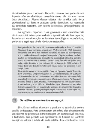 30
direcioná-los para o oceano. Portanto, mesmo que parte de um
foguete não se desintegre completamente, ela irá cair numa
área desabitada. Alguns desses objetos são atraídos pela força
gravitacional da Terra e acabam sendo destruídos na reentrada
da atmosfera terrestre, sem serem percebidos, principalmente os
menores.
As agências espaciais e os governos estão estabelecendo
diretrizes e iniciativas para reduzir a quantidade de lixo espacial,
levando em consideração as barreiras tecnológicas, econômicas,
políticas e legais que ainda não foram superadas.
Boa parcela do lixo espacial permanece orbitando a Terra. O satélite
Vanguard 1, por exemplo, lançado em 17 de março de 1958, tornou-se
inoperante em 1964, mas mantém sua órbita ao redor do nosso planeta,
e é considerado o mais antigo lixo espacial. Objetos maiores também
podem ser completamente destruídos na reentrada da atmosfera terrestre,
como aconteceu com o satélite Cosmos 1484, lançado em julho 1983,
pela União Soviética e que caiu em 28 de janeiro de 2013, próximo à
região Leste dos Estados Unidos sem causar danos ou prejuízos e sem
atingir o solo.
Caso similar ocorreu com o satélite Goce da Agência Espacial Europeia.
Com uma massa um pouco superior a 1 t, o satélite lançado em 2009, em
11 de novembro de 2013, reentrou na atmosfera de forma não controlada,
por falta de combustível, passando pela Sibéria, pelo Oceano Pacífico, pelo
Oceano Índico e pela Antártica, e desintegrando-se sem causar danos.
A estimativa é que de 100 t a 150 t de lixo espacial entrem na atmosfera
terrestre anualmente. Os estágios dos veículos de lançamentos (foguetes)
também são uma grande preocupação por sua elevada massa e por não
apresentarem, em muitos casos, reentrada controlada.
28	 Os satélites se movimentam no espaço?
Sim. Esses satélites alcançam e gravitam na sua órbita, com o
auxílio de foguetes. Para continuarem em órbita eles dependem de
um sistema de propulsão alimentado por um combustível especial,
a hidrazina. Isso permite aos operadores, na Central de Controle
corrigir ou alterar a órbita de cada satélite. Esse combustível vem
 