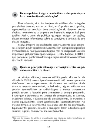32
31	
Pode-se publicar imagens de satélites em sites pessoais, em
livro ou outro tipo de publicação?
Possivelmente, sim. As imagens de satélites são protegidas
por direitos autorais, como um livro, e só podem ser copiadas,
reproduzidas ou vendidas com autorização do detentor desses
direitos, normalmente a empresa ou instituição responsável pelo
satélite. Assim, antes de publicar qualquer imagem de satélite,
devem-se obter informações sobre as condições e políticas de uso
dessas imagens2
.
Muitas imagens são exploradas comercialmente pelas empre­
sas e exigem algum tipo de licenciamento, com o propósito específico
(remunerado ou não) para sua utilização, mas há imagens de satélites
disponíveis gratuitamente (por exemplo, TERRA, Landsat, CBERS) e
que podem ser publicadas desde que sejam obedecidos os critérios
de citação da fonte.
32	
Quais as principais diferenças tecnológicas entre os pri­
meiros satélites e os atuais?
A principal diferença entre os satélites produzidos no fim da
década de 1960 (como o Sputnik e os atuais) está nos componentes
eletrônicos dos equipamentos. Atualmente, os satélites ainda
usam o mesmo combustível, a hidrazina, alguns utilizam um
gerador termoelétrico de radioisótopos e muitos apresentam
painéis solares e baterias para armazenar a energia produzida.
É fato que a arquitetura, os tanques de combustíveis, as baterias,
os painéis solares, a capacidade de processamento, os materiais e
outros equipamentos foram aperfeiçoados significativamente. Ao
mesmo tempo, o desempenho dos atuais satélites foi aprimorado.
Equipamentos grandes, pesados e analógicos foram substituídos por
sensores digitais, com menor massa e tamanho.
2
	No caso de imagens de satélite, o procedimento para citação da fonte é semelhante ao
dispensado para mapas e outros documentos cartográficos similares.
 