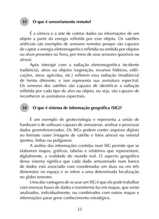 33
33	 O que é sensoriamento remoto?
É a ciência e a arte de coletar dados ou informações de um
objeto a partir da energia refletida por esse objeto. Os satélites
artificiais são exemplos de sensores remotos porque são capazes
de captar a energia eletromagnética refletida ou emitida por objetos
ou alvos presentes na Terra, por meio de seus sensores (passivos ou
ativos).
Após interagir com a radiação eletromagnética incidente
(radiância), alvos ou objetos (vegetação, recursos hídricos, edifi­
cações, áreas agrícolas, etc.) refletem essa radiação (irradiância)
de forma diferente, e isso representa sua assinatura espectral.
Os sensores dos satélites são capazes de identificar a radiação
refletida por cada tipo de alvo ou objeto, ou seja, são capazes de
reconhecer as assinaturas espectrais.
34	 O que é sistema de informação geográfica (SIG)?
É um exemplo de geotecnologia e representa a união de
hardware e de software capazes de armazenar, analisar e processar
dados georreferenciados. Os SIGs podem conter arquivos digitais
no formato raster (imagens de satélite e fotos aéreas) ou vetorial
(pontos, linhas ou polígonos).
A análise das informações contidas num SIG permite que se
elaborem mapas, gráficos, tabelas e relatórios que representam,
digitalmente, a realidade do mundo real. O aspecto geográfico
desse sistema significa que cada dado armazenado num banco
de dados está associado com coordenadas em duas ou em três
dimensões no espaço e se refere a uma determinada localização
no globo terrestre.
Uma das vantagens de se usar um SIG é que ele pode trabalhar
com imensas bases de dados e transformá-las em mapas, que serão
analisados, individualmente, ou combinados com outros mapas e
informações parar gerar conhecimento estratégico.
 