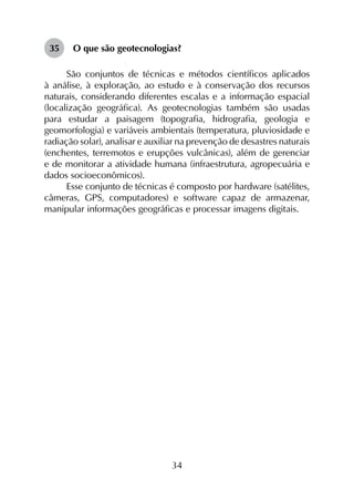 34
35	 O que são geotecnologias?
São conjuntos de técnicas e métodos científicos aplicados
à análise, à exploração, ao estudo e à conservação dos recursos
naturais, considerando diferentes escalas e a informação espacial
(localização geográfica). As geotecnologias também são usadas
para estudar a paisagem (topografia, hidrografia, geologia e
geomorfologia) e variáveis ambientais (temperatura, pluviosidade e
radiação solar), analisar e auxiliar na prevenção de desastres naturais
(enchentes, terremotos e erupções vulcânicas), além de gerenciar
e de monitorar a atividade humana (infraestrutura, agropecuária e
dados socioeconômicos).
Esse conjunto de técnicas é composto por hardware (satélites,
câmeras, GPS, computadores) e software capaz de armazenar,
manipular informações geográficas e processar imagens digitais.
 