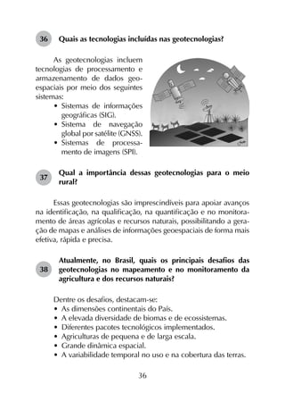 36
36	 Quais as tecnologias incluídas nas geotecnologias?
As geotecnologias incluem
tecnologias de processamento e
armazenamento de dados geo-
espaciais por meio dos seguintes
sistemas:
•	 Sistemas de informações
geográficas (SIG).
•	 Sistema de navegação
global por satélite (GNSS).
•	 Sistemas de processa-
mento de imagens (SPI).
37	
Qual a importância dessas geotecnologias para o meio
rural?
Essas geotecnologias são imprescindíveis para apoiar avanços
na identificação, na qualificação, na quantificação e no monitora­
mento de áreas agrícolas e recursos naturais, possibilitando a gera­
ção de mapas e análises de informações geoespaciais de forma mais
efetiva, rápida e precisa.
38	
Atualmente, no Brasil, quais os principais desafios das
geotecnologias no mapeamento e no monitoramento da
agricultura e dos recursos naturais?
Dentre os desafios, destacam-se:
•	 As dimensões continentais do País.
•	 A elevada diversidade de biomas e de ecossistemas.
•	 Diferentes pacotes tecnológicos implementados.
•	 Agriculturas de pequena e de larga escala.
•	 Grande dinâmica espacial.
•	 A variabilidade temporal no uso e na cobertura das terras.
 
