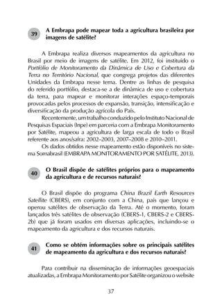 37
39	
A Embrapa pode mapear toda a agricultura brasileira por
imagens de satélite?
A Embrapa realiza diversos mapeamentos da agricultura no
Brasil por meio de imagens de satélite. Em 2012, foi instituído o
Portfólio de Monitoramento da Dinâmica de Uso e Cobertura da
Terra no Território Nacional, que congrega projetos das diferentes
Unidades da Embrapa nesse tema. Dentre as linhas de pesquisa
do referido portfólio, destaca-se a de dinâmica de uso e cobertura
da terra, para mapear e monitorar interações espaço-temporais
provocadas pelos processos de expansão, transição, intensificação e
diversificação da produção agrícola do País.
Recentemente,umtrabalhoconduzidopeloInstitutoNacio­nalde
Pesquisas Espaciais (Inpe) em parceria com a Embrapa Monitoramento
por Satélite, mapeou a agricultura de larga escala de todo o Brasil
referente aos anos/safra: 2002–2003, 2007–2008 e 2010–2011.
Os dados obtidos nesse mapeamento estão disponíveis no siste-
ma Somabrasil (Embrapa Monitoramento por Satélite, 2013).
40	
O Brasil dispõe de satélites próprios para o mapeamento
da agricultura e de recursos naturais?
O Brasil dispõe do programa China Brazil Earth Resources
Satellite (CBERS), em conjunto com a China, país que lançou e
operou satélites de observação da Terra. Até o momento, foram
lançados três satélites de observação (CBERS-1, CBERS-2 e CBERS-
2b) que já foram usados em diversas aplicações, incluindo-se o
mapeamento da agricultura e dos recursos naturais.
41	
Como se obtém informações sobre os principais satélites
de mapeamento da agricultura e dos recursos naturais?
Para contribuir na disseminação de informações geoespaciais
atualizadas,aEmbrapaMonitoramentoporSatéliteorganizouowebsite
 