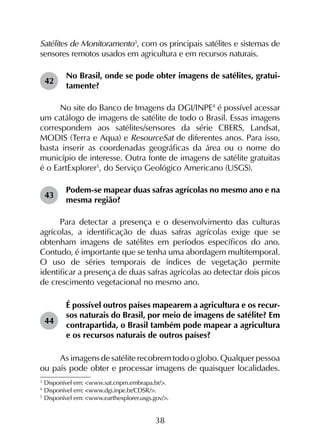 38
Satélites de Monitoramento3
, com os principais satélites e sistemas de
sensores remotos usados em agricultura e em recursos naturais.
42	
No Brasil, onde se pode obter imagens de satélites, gratui­
tamente?
No site do Banco de Imagens da DGI/INPE4
é possível acessar
um catálogo de imagens de satélite de todo o Brasil. Essas imagens
correspondem aos satélites/sensores da série CBERS, Landsat,
MODIS (Terra e Aqua) e ResourceSat de diferentes anos. Para isso,
basta inserir as coordenadas geográficas da área ou o nome do
município de interesse. Outra fonte de imagens de satélite gratuitas
é o EartExplorer5
, do Serviço Geológico Americano (USGS).
43	
Podem-se mapear duas safras agrícolas no mesmo ano e na
mesma região?
Para detectar a presença e o desenvolvimento das culturas
agrícolas, a identificação de duas safras agrícolas exige que se
obtenham imagens de satélites em períodos específicos do ano.
Contudo, é importante que se tenha uma abordagem multitemporal.
O uso de séries temporais de índices de vegetação permite
identificar a presença de duas safras agrícolas ao detectar dois picos
de crescimento vegetacional no mesmo ano.
44	
É possível outros países mapearem a agricultura e os recur­
sos naturais do Brasil, por meio de imagens de saté­lite? Em
contrapartida, o Brasil também pode mapear a agricultura
e os recursos naturais de outros países?
As imagens de satélite recobrem todo o globo. Qualquer pessoa
ou país pode obter e processar imagens de quaisquer localidades.
3
	Disponível em: <www.sat.cnpm.embrapa.br/>.
4
	Disponível em: <www.dgi.inpe.br/CDSR/>.
5
	Disponível em: <www.earthexplorer.usgs.gov/>.
 