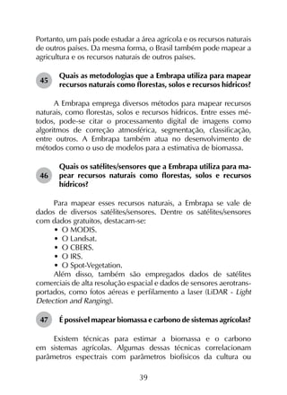 39
Portanto, um país pode estudar a área agrícola e os recursos naturais
de outros países. Da mesma forma, o Brasil também pode mapear a
agricultura e os recursos naturais de outros países.
45	
Quais as metodologias que a Embrapa utiliza para mapear
recursos naturais como florestas, solos e recursos hídricos?
A Embrapa emprega diversos métodos para mapear recursos
naturais, como florestas, solos e recursos hídricos. Entre esses mé­
todos, pode-se citar o processamento digital de imagens como
algoritmos de correção atmosférica, segmentação, classificação,
entre outros. A Embrapa também atua no desenvolvimento de
métodos como o uso de modelos para a estimativa de biomassa.
46	
Quais os satélites/sensores que a Embrapa utiliza para ma­
pear recursos naturais como florestas, solos e recursos
hídricos?
Para mapear esses recursos naturais, a Embrapa se vale de
dados de diversos satélites/sensores. Dentre os satélites/sensores
com dados gratuitos, destacam-se:
•	 O MODIS.
•	 O Landsat.
•	 O CBERS.
•	 O IRS.
•	 O Spot-Vegetation.
Além disso, também são empregados dados de satélites
comerciais de alta resolução espacial e dados de sensores aerotrans­
portados, como fotos aéreas e perfilamento a laser (LiDAR - Light
Detection and Ranging).
47	 É possível mapear biomassa e carbono de sistemas agrícolas?
Existem técnicas para estimar a biomassa e o carbono
em sistemas agrícolas. Algumas dessas técnicas correlacionam
parâmetros espectrais com parâmetros biofísicos da cultura ou
 