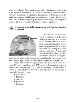 40
sistema avaliado. Esses parâmetros estão diretamente ligados às
características intrínsecas ao local de estudo. Outros métodos
utilizam medidas de temperatura da superfície e de reflectância da
cobertura vegetal, obtidas por sensoriamento remoto, juntamente
com dados meteorológicos para modelar o balanço de energia e
assim estimar a evapotranspiração das culturas agrícolas.
48	
E o mapeamento da biomassa/carbono de florestas também
é possível?
As técnicas de sensoria-
mento remoto empregadas para
esti­mar a biomassa e o carbo-
no de florestas (nativas e exóti-
cas e sistemas integrados, como
sistemas agroflorestais), são se-
melhantes às empregadas para
culturas agrícolas. A principal
diferença está na obtenção dos
parâmetros biofísicos da vegeta-
ção, que na maioria dos casos é por quantificação indireta, ou seja,
com base em processos não destrutivos e equações alométricas.
Outra técnica em evolução, usada para essas estimativas é o
Light Detection and Ranging (LiDAR), sistema de varredura com um
sensor aerotransportado, que obtêm informações precisas sobre a
altura e a densidade das árvores as quais podem ser associadas a
variáveis florestais como:
•	 Área basal.
•	 Diâmetro.
•	 Volume.
•	 Biomassa.
•	 Carbono.
 
