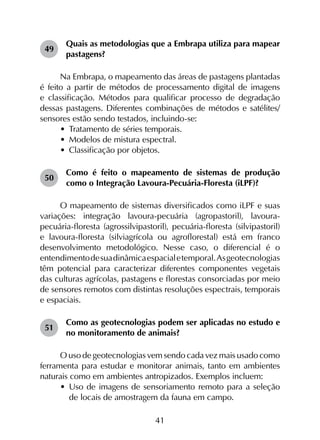 41
49	
Quais as metodologias que a Embrapa utiliza para mapear
pastagens?
Na Embrapa, o mapeamento das áreas de pastagens plantadas
é feito a partir de métodos de processamento digital de imagens
e classificação. Métodos para qualificar processo de degradação
dessas pastagens. Diferentes combinações de métodos e satélites/
sensores estão sendo testados, incluindo-se:
•	 Tratamento de séries temporais.
•	 Modelos de mistura espectral.
•	 Classificação por objetos.
50	
Como é feito o mapeamento de sistemas de produção
como o Integração Lavoura-Pecuária-Floresta (iLPF)?
O mapeamento de sistemas diversificados como iLPF e suas
variações: integração lavoura-pecuária (agropastoril), lavoura-
pecuária-floresta (agrossilvipastoril), pecuária-floresta (silvipastoril)
e lavoura-floresta (silviagrícola ou agroflorestal) está em franco
desenvolvimento metodológico. Nesse caso, o diferencial é o
entendimentodesuadinâmicaespacialetemporal.Asgeotecnologias
têm potencial para caracterizar diferentes componentes vegetais
das culturas agrícolas, pastagens e florestas consorciadas por meio
de sensores remotos com distintas resoluções espectrais, temporais
e espaciais.
51	
Como as geotecnologias podem ser aplicadas no estudo e
no monitoramento de animais?
O uso de geotecnologias vem sendo cada vez mais usado como
ferramenta para estudar e monitorar animais, tanto em ambientes
naturais como em ambientes antropizados. Exemplos incluem:
•	 Uso de imagens de sensoriamento remoto para a seleção
de locais de amostragem da fauna em campo.
 