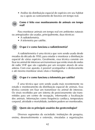 42
•	 Análise da distribuição espacial de espécies em seu habitat
ou o apoio ao rastreamento de bovinos em tempo real.
52	
Como é feito esse monitoramento de animais em tempo
real?
Para monitorar animais em tempo real em ambientes naturais
ou antropizados são usadas, principalmente, duas técnicas:
•	 A radiotelemetria.
•	 A telemetria por satélite.
53	 O que é e como funciona a radiotelemetria?
A radiotelemetria é uma técnica que vem sendo usada desde
meados da década de 1950, para estudar e monitorar a distribuição
espacial de várias espécies. Geralmente, essa técnica consiste em
fixar no animal de interesse um transmissor que emite sinais de ondas
de radio VHF que são captados por um receptor através de uma
antena. Com esse aparato, é possível acompanhar o deslocamento
e até mesmo monitorar sinais vitais e fisiológicos.
54	 O que é e como funciona a telemetria por satélite?
É uma técnica que vem sendo usada mais recentemente no
estudo e monitoramento da distribuição espacial de animais. Essa
técnica consiste em fixar um transmissor no animal de interesse.
Os sinais recebidos por um sistema de posicionamento são trans­
mitidos para um centro de recepção, informando a localização
dos animais. Informações como frequência cardíaca, temperatura
corporal, atividade e mortalidade, também podem ser monitorados.
55	 Quem são os principais usuários das geotecnologias?
Diversos segmentos da sociedade: instituições de pesquisa,
ensino, desenvolvimento e extensão, vinculadas a organizações
 