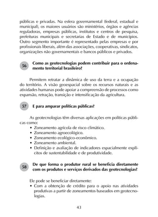 43
públicas e privadas. Na esfera governamental (federal, estadual e
municipal), os maiores usuários são ministérios, órgãos e agências
reguladoras, empresas públicas, institutos e centros de pesquisa,
prefeituras municipais e secretarias de Estado e de municípios.
Outro segmento importante é representado pelas empresas e por
profissionais liberais, além das associações, cooperativas, sindicatos,
organizações não governamentais e bancos públicos e privados.
56	
Como as geotecnologias podem contribuir para o ordena­
mento territorial brasileiro?
Permitem retratar a dinâmica de uso da terra e a ocupação
do território. A visão geoespacial sobre os recursos naturais e as
atividades humanas pode apoiar a compreensão de processos como
expansão, retração, transição e intensificação da agricultura.
57	 E para amparar políticas públicas?
As geotecnologias têm diversas aplicações em políticas públi­
cas como:
•	 Zoneamento agrícola de risco climático.
•	 Zoneamento agroecológico.
•	 Zoneamento ecológico-econômico.
•	 Zoneamento ambiental.
•	 Definição e avaliação de indicadores espacialmente explí­
citos de sustentabilidade e de produtividade.
58	
De que forma o produtor rural se beneficia diretamente
com os produtos e serviços derivados das geotecnologias?
Ele pode se beneficiar diretamente:
•	 Com a obtenção de crédito para o apoio nas atividades
produtivas a partir de zoneamentos baseados em geotecno­
logias.
 
