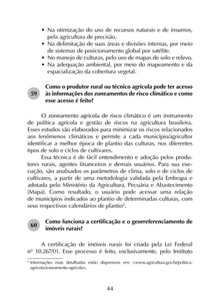 44
•	 Na otimização do uso de recursos naturais e de insumos,
pela agricultura de precisão.
•	 Na delimitação de suas áreas e divisões internas, por meio
de sistemas de posicionamento global por satélite.
•	 No manejo de culturas, pelo uso de mapas de solo e relevo.
•	 Na adequação ambiental, por meio do mapeamento e da
espacialização da cobertura vegetal.
59	
Como o produtor rural ou técnico agrícola pode ter acesso
às informações dos zoneamentos de risco climático e como
esse acesso é feito?
O zoneamento agrícola de risco climático é um instrumento
de política agrícola e gestão de riscos na agricultura brasileira.
Esses estudos são elaborados para minimizar os riscos relacionados
aos fenômenos climáticos e permite a cada município/agricultor
identificar a melhor época de plantio das culturas, nos diferentes
tipos de solo e ciclos de cultivares.
Essa técnica é de fácil entendimento e adoção pelos produ­
tores rurais, agentes financeiros e demais usuários. Para sua exe­
cução, são analisados os parâmetros de clima, solo e de ciclos de
cultivares, a partir de uma metodologia validada pela Embrapa e
adotada pelo Ministério da Agricultura, Pecuária e Abastecimento
(Mapa). Como resultado, o usuário pode acessar uma relação
de municípios indicados ao plantio de determinadas culturas, com
seus respectivos calendários de plantio6
.
60	
Como funciona a certificação e o georreferenciamento de
imóveis rurais?
A certificação de imóveis rurais foi criada pela Lei Federal
nº 10.267/01. Esse processo é feito, exclusivamente, pelo Instituto
6
	Informações mais detalhadas estão disponíveis em: <www.agricultura.gov.br/politica-
agricola/zoneamento-agricola>.
 