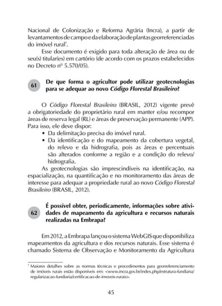 45
Nacional de Colonização e Reforma Agrária (Incra), a partir de
levantamentosdecampoedaelaboraçãodeplantasgeorreferenciadas
do imóvel rural7
.
Esse documento é exigido para toda alteração de área ou de
seu(s) titular(es) em cartório (de acordo com os prazos estabelecidos
no Decreto nº 5.570/05).
61	
De que forma o agricultor pode utilizar geotecnologias
para se adequar ao novo Código Florestal Brasileiro?
O Código Florestal Brasileiro (BRASIL, 2012) vigente prevê
a obrigatoriedade do proprietário rural em manter e/ou recompor
áreas de reserva legal (RL) e áreas de preservação permanente (APP).
Para isso, ele deve dispor:
•	 Da delimitação precisa do imóvel rural.
•	 Da identificação e do mapeamento da cobertura vegetal,
do relevo e da hidrografia, pois as áreas e percentuais
são alterados conforme a região e a condição do relevo/
hidrografia.
As geotecnologias são imprescindíveis na identificação, na
espacialização, na quantificação e no monitoramento das áreas de
interesse para adequar a propriedade rural ao novo Código Florestal
Brasileiro (BRASIL, 2012).
62	
É possível obter, periodicamente, informações sobre ativi­
dades de mapeamento da agricultura e recursos naturais
realizadas na Embrapa?
Em2012,aEmbrapalançouosistemaWebGISquedisponibiliza
mapeamentos da agricultura e dos recursos naturais. Esse sistema é
chamado Sistema de Observação e Monitoramento da Agricultura
7
	Maiores detalhes sobre as normas técnicas e procedimentos para georreferenciamento
de imóveis rurais estão disponíveis em: <www.incra.gov.br/index.php/estrutura-fundiaria/
regularizacao-fundiaria/certificacao-de-imoveis-rurais>.
 