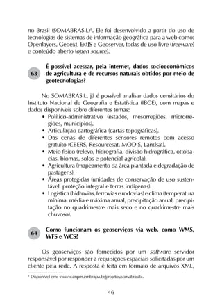 46
no Brasil (SOMABRASIL)8
. Ele foi desenvolvido a partir do uso de
tecnologias de sistemas de informação geográfica para a web como:
Openlayers, Geoext, ExtJS e Geoserver, todas de uso livre (freeware)
e conteúdo aberto (open source).
63	
É possível acessar, pela internet, dados socioeconômicos
de agricultura e de recursos naturais obtidos por meio de
geotecnologias?
No SOMABRASIL, já é possível analisar dados censitários do
Instituto Nacional de Geografia e Estatística (IBGE), com mapas e
dados disponíveis sobre diferentes temas:
•	 Político-administrativo (estados, mesorregiões, microrre­
giões, municípios).
•	 Articulação cartográfica (cartas topográficas).
•	 Das cenas de diferentes sensores remotos com acesso
gratuito (CBERS, Resourcesat, MODIS, Landsat).
•	 Meio físico (relevo, hidrografia, divisão hidrográfica, ottoba­
cias, biomas, solos e potencial agrícola).
•	 Agricultura (mapeamento da área plantada e degradação de
pastagens).
•	 Áreas protegidas (unidades de conservação de uso susten­
tável, proteção integral e terras indígenas).
•	 Logística(hidrovias, ferroviaserodovias) eclima(temperatura
mínima, média e máxima anual, precipitação anual, precipi­
tação no quadrimestre mais seco e no quadrimestre mais
chuvoso).
64	
Como funcionam os geoserviços via web, como WMS,
WFS e WCS?
Os geoserviços são fornecidos por um software servidor
responsável por responder a requisições espaciais solicitadas por um
cliente pela rede. A resposta é feita em formato de arquivos XML,
8
	Disponível em: <www.cnpm.embrapa.br/projetos/somabrasil>.
 