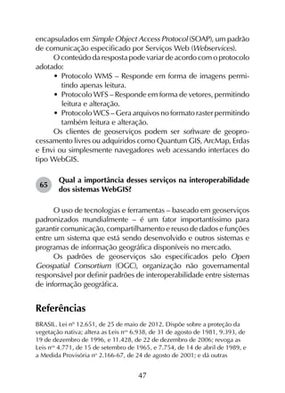 47
encapsulados em Simple Object Access Protocol (SOAP), um padrão
de comunicação especificado por Serviços Web (Webservices).
O conteúdo da resposta pode variar de acordo com o protocolo
adotado:
•	 Protocolo WMS – Responde em forma de imagens permi­
tindo apenas leitura.
•	 Protocolo WFS – Responde em forma de vetores, permitindo
leitura e alteração.
•	 Protocolo WCS – Gera arquivos no formato raster permitindo
também leitura e alteração.
Os clientes de geoserviços podem ser software de geopro­
cessamento livres ou adquiridos como Quantum GIS, ArcMap, Erdas
e Envi ou simplesmente navegadores web acessando interfaces do
tipo WebGIS.
65	
Qual a importância desses serviços na interoperabilidade
dos sistemas WebGIS?
O uso de tecno­logias e ferramentas – baseado em geoserviços
padronizados mun­dialmente – é um fator importantíssimo para
garantir comunicação, compartilhamento e reuso de dados e funções
entre um sistema que está sendo desenvolvido e outros sistemas e
programas de informação geográfica disponíveis no mercado.
Os padrões de geoserviços são especificados pelo Open
Geospatial Consortium (OGC), organização não governamental
responsável por definir padrões de interoperabilidade entre sistemas
de informação geográfica.
Referências
BRASIL. Lei nº 12.651, de 25 de maio de 2012. Dispõe sobre a proteção da
vegetação nativa; altera as Leis nos
6.938, de 31 de agosto de 1981, 9.393, de
19 de dezembro de 1996, e 11.428, de 22 de dezembro de 2006; revoga as
Leis nos
4.771, de 15 de setembro de 1965, e 7.754, de 14 de abril de 1989, e
a Medida Provisória no
2.166-67, de 24 de agosto de 2001; e dá outras
 